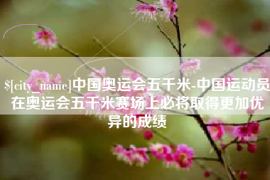 郓城中国奥运会五千米-中国运动员在奥运会五千米赛场上必将取得更加优异的成绩