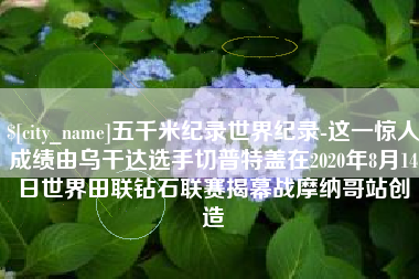 郓城五千米纪录世界纪录-这一惊人成绩由乌干达选手切普特盖在2020年8月14日世界田联钻石联赛揭幕战摩纳哥站创造