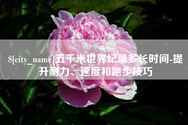 郓城五千米世界纪录多长时间-提升耐力、速度和跑步技巧