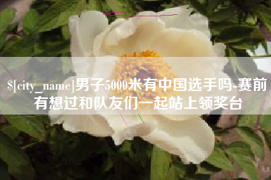 郓城男子5000米有中国选手吗-赛前有想过和队友们一起站上领奖台