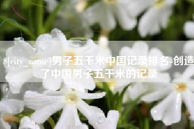 郓城男子五千米中国记录排名-创造了中国男子五千米的记录