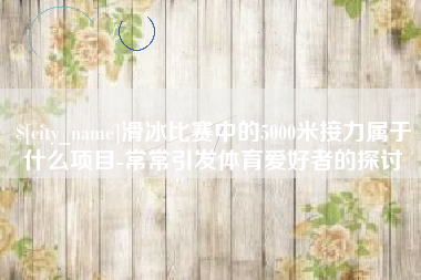 郓城滑冰比赛中的5000米接力属于什么项目-常常引发体育爱好者的探讨