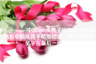 郓城中国5000米男子运动员-而另外两名中国队选手哈那哈提·木哈买提和吴宇在最后一组出场